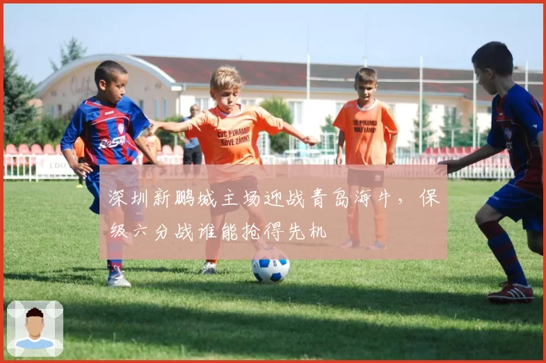 深圳新鹏城主场迎战青岛海牛，保级六分战谁能抢得先机