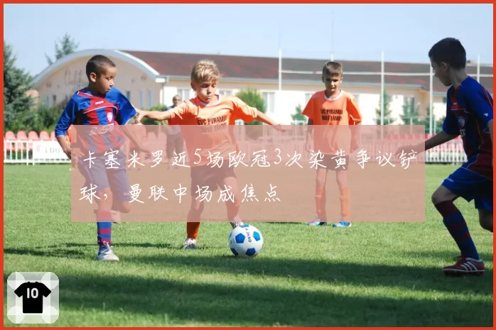 卡塞米罗近5场欧冠3次染黄争议铲球,曼联中场成焦点