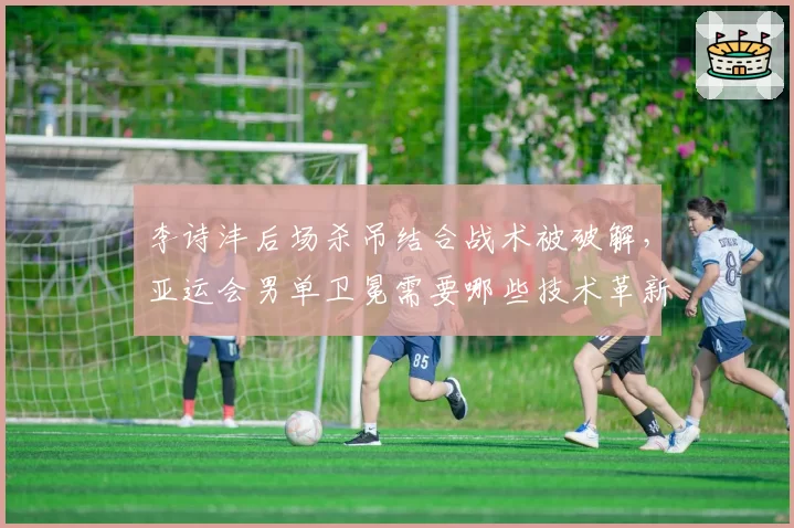 李诗沣后场杀吊结合战术被破解,亚运会男单卫冕需要哪些技术革新?