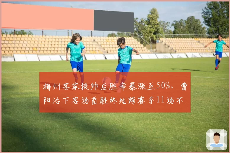 梅州客家换帅后胜率暴涨至50%，曹阳治下客场首胜终结跨赛季11场不胜