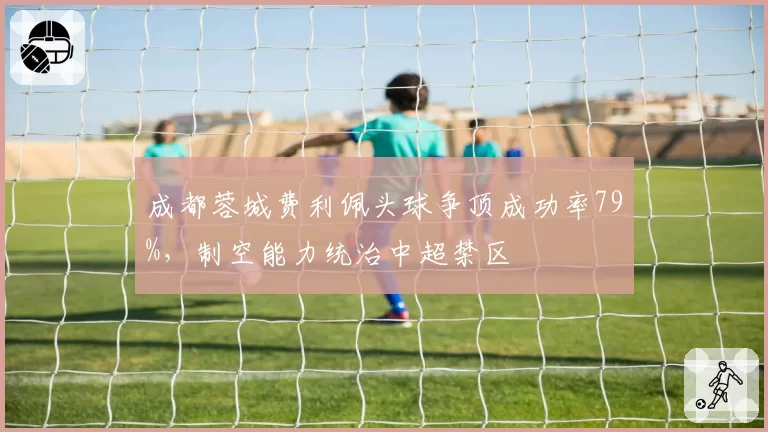 成都蓉城费利佩头球争顶成功率79%，制空能力统治中超禁区