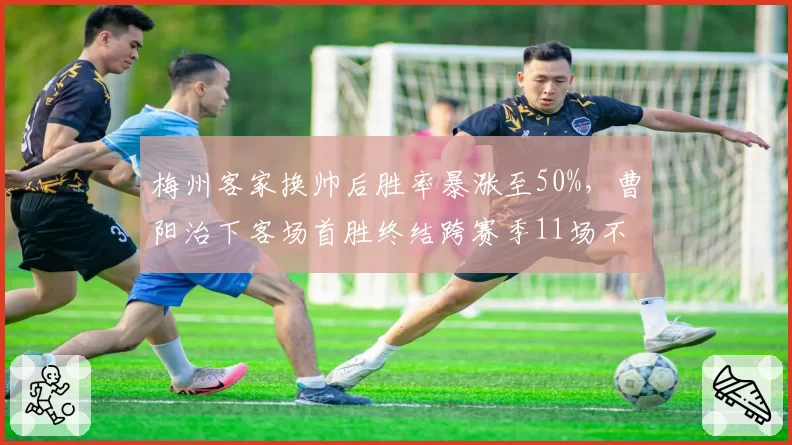 梅州客家换帅后胜率暴涨至50%，曹阳治下客场首胜终结跨赛季11场不胜