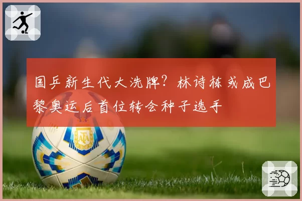 国乒新生代大洗牌？林诗栋或成巴黎奥运后首位转会种子选手
