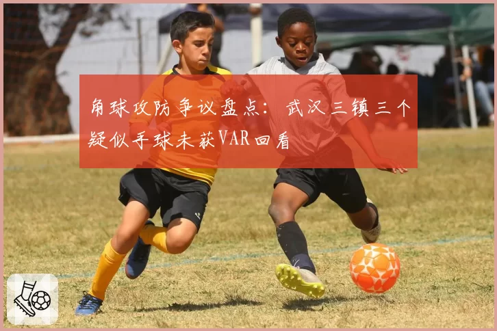 角球攻防争议盘点：武汉三镇三个疑似手球未获VAR回看
