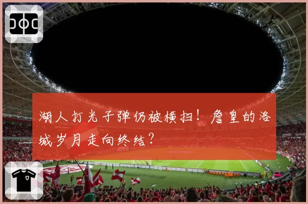 湖人打光子弹仍被横扫！詹皇的洛城岁月走向终结？