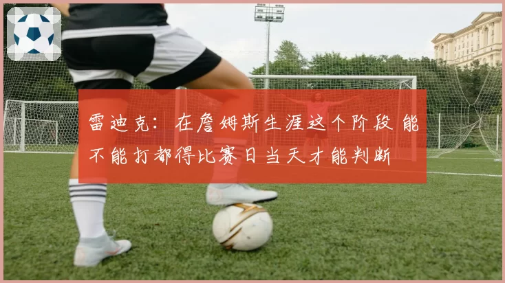 雷迪克：在詹姆斯生涯这个阶段 能不能打都得比赛日当天才能判断