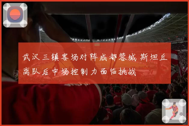 武汉三镇客场对阵成都蓉城 斯坦丘离队后中场控制力面临挑战