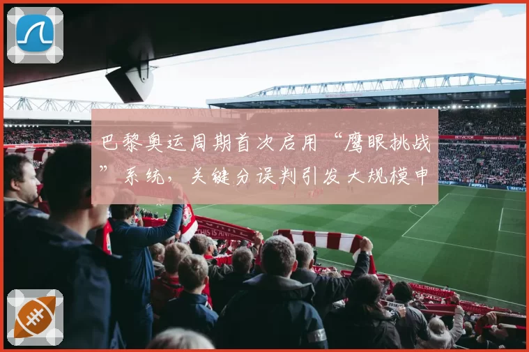 巴黎奥运周期首次启用“鹰眼挑战”系统，关键分误判引发大规模申诉潮