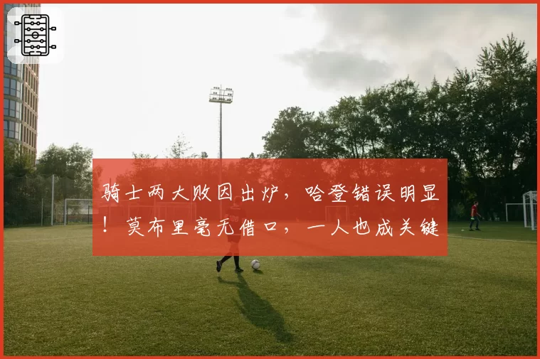 骑士两大败因出炉，哈登错误明显！莫布里毫无借口，一人也成关键