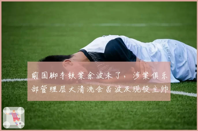 前国脚李铁案余波未了，涉案俱乐部管理层大清洗会否波及现役主帅？