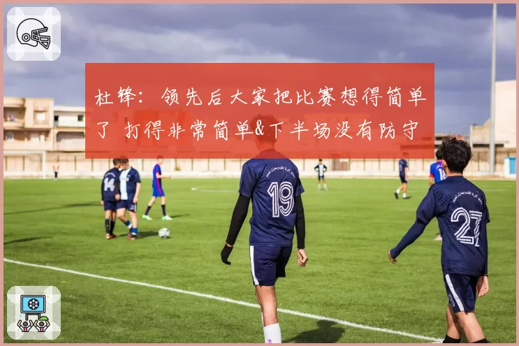 杜锋：领先后大家把比赛想得简单了 打得非常简单&下半场没有防守