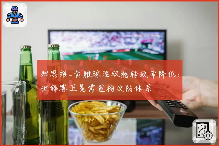 郑思维_黄雅琼混双轮转效率降低，世锦赛卫冕需重构攻防体系