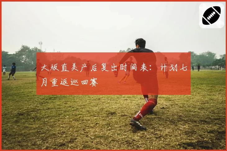 大坂直美产后复出时间表：计划七月重返巡回赛