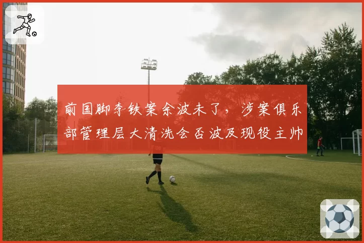 前国脚李铁案余波未了，涉案俱乐部管理层大清洗会否波及现役主帅？