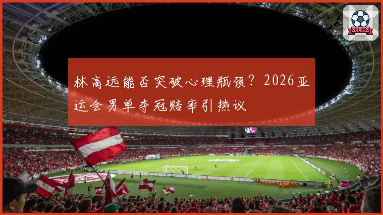 林高远能否突破心理瓶颈？2026亚运会男单夺冠赔率引热议