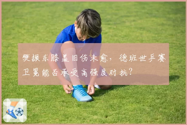 樊振东膝盖旧伤未愈，德班世乒赛卫冕能否承受高强度对抗？