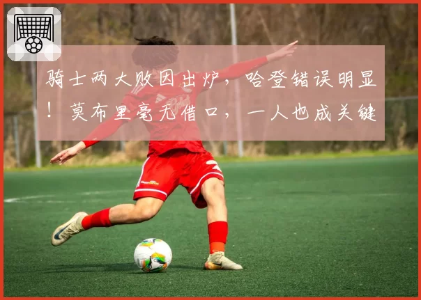 骑士两大败因出炉，哈登错误明显！莫布里毫无借口，一人也成关键