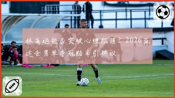 林高远能否突破心理瓶颈？2026亚运会男单夺冠赔率引热议