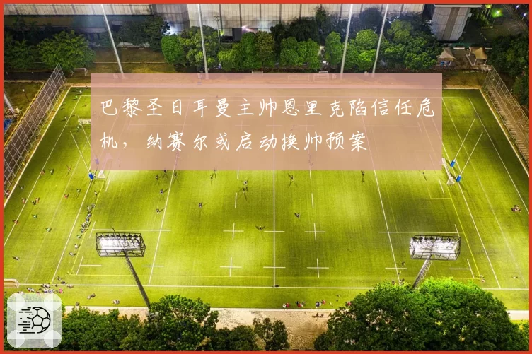 巴黎圣日耳曼主帅恩里克陷信任危机,纳赛尔或启动换帅预案