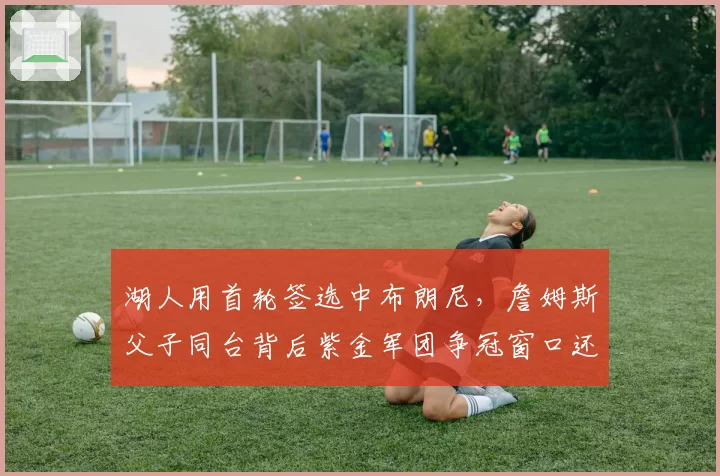 湖人用首轮签选中布朗尼,詹姆斯父子同台背后紫金军团争冠窗口还剩几年?