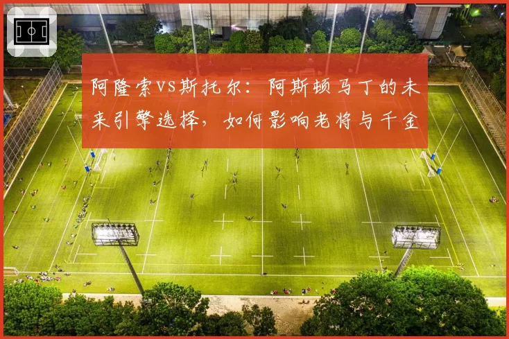 阿隆索vs斯托尔：阿斯顿马丁的未来引擎选择，如何影响老将与千金的签约？