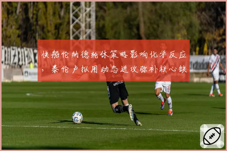 快船伦纳德轮休策略影响化学反应，泰伦卢拟用动态进攻弥补核心缺失