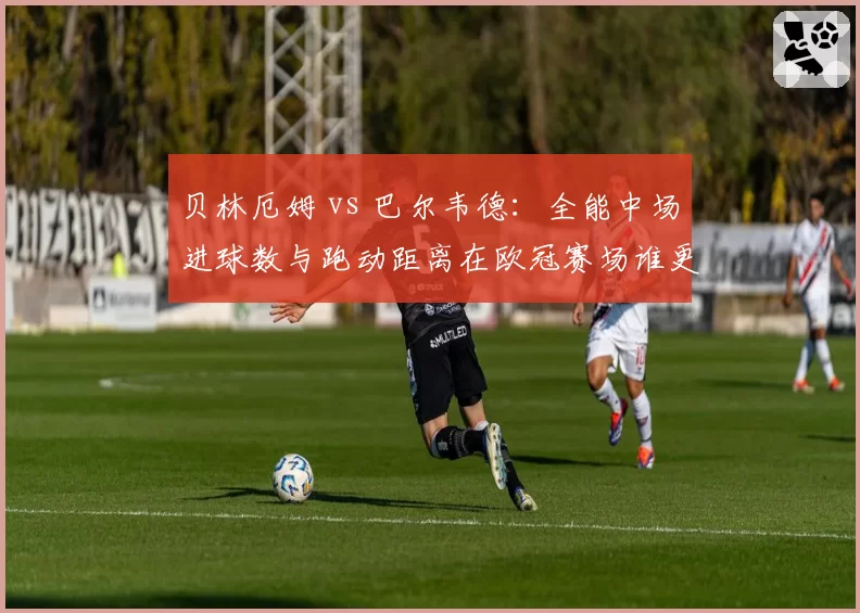 贝林厄姆 vs 巴尔韦德：全能中场进球数与跑动距离在欧冠赛场谁更亮眼？