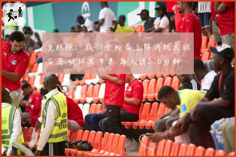 克林根：我们会轮番上阵消耗文班亚马 破坏其节奏 每人拼5_6分钟