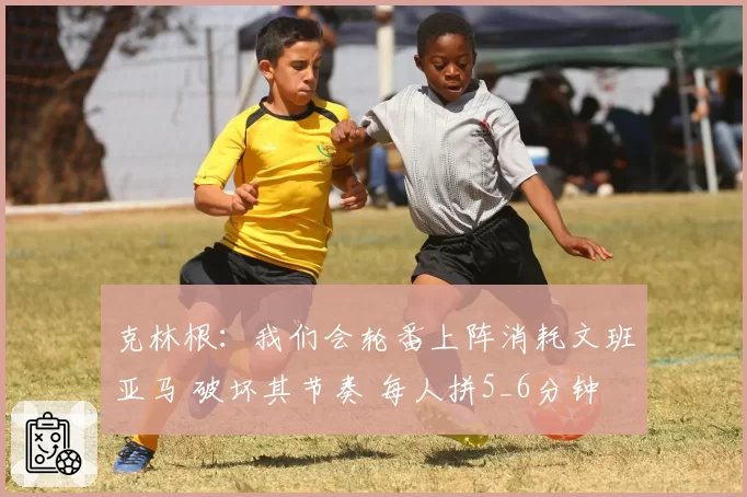 克林根：我们会轮番上阵消耗文班亚马 破坏其节奏 每人拼5_6分钟