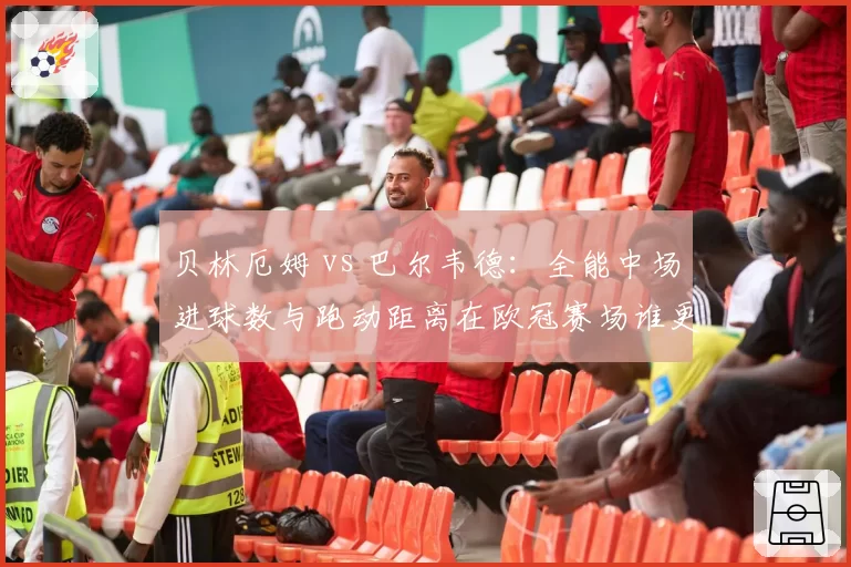 贝林厄姆 vs 巴尔韦德：全能中场进球数与跑动距离在欧冠赛场谁更亮眼？