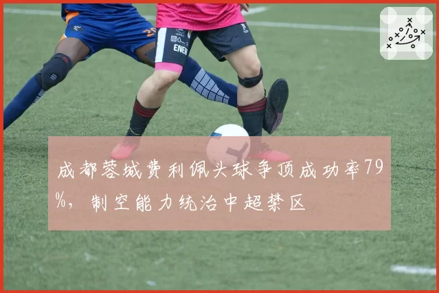 成都蓉城费利佩头球争顶成功率79%，制空能力统治中超禁区