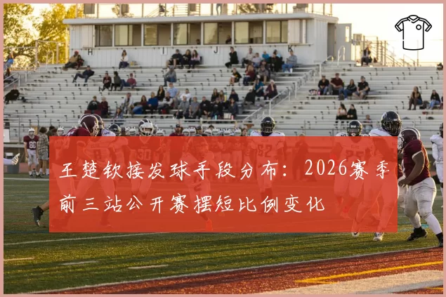 王楚钦接发球手段分布：2026赛季前三站公开赛摆短比例变化