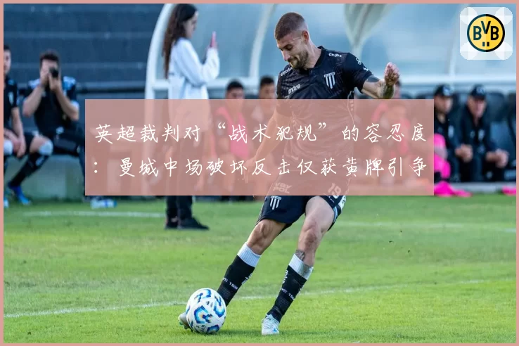 英超裁判对“战术犯规”的容忍度：曼城中场破坏反击仅获黄牌引争议