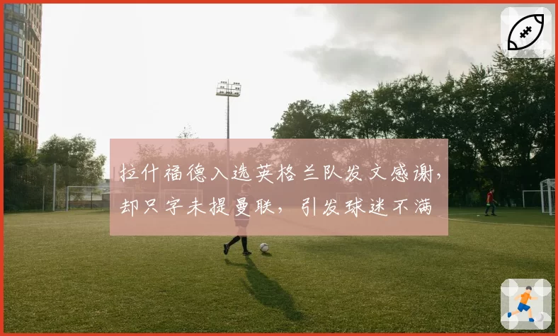 拉什福德入选英格兰队发文感谢，却只字未提曼联，引发球迷不满