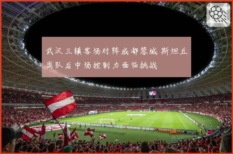 武汉三镇客场对阵成都蓉城 斯坦丘离队后中场控制力面临挑战
