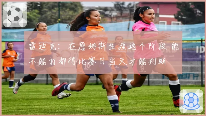 雷迪克：在詹姆斯生涯这个阶段 能不能打都得比赛日当天才能判断