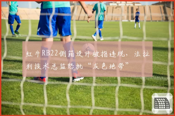 红牛RB22侧箱设计被指违规，法拉利技术总监怒批“灰色地带”