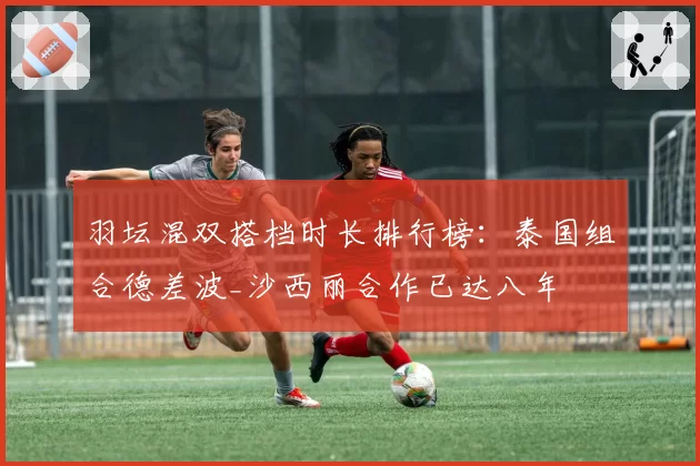 羽坛混双搭档时长排行榜:泰国组合德差波_沙西丽合作已达八年